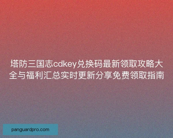 塔防三国志cdkey兑换码最新领取攻略大全与福利汇总实时更新分享免费领取指南 塔防三国志cdkey兑换码最新领取攻略大全与福利汇总实时更新分享免费领取指南