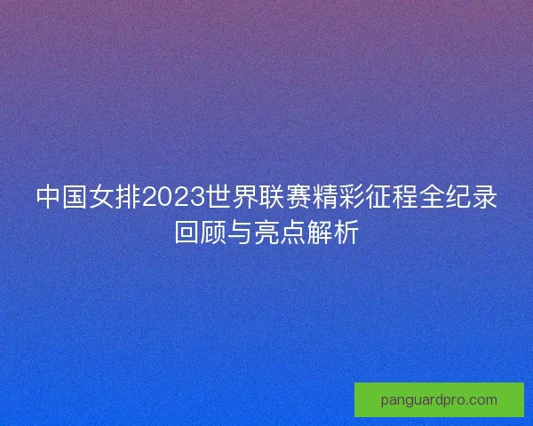 中国女排2023世界联赛精彩征程全纪录回顾与亮点解析