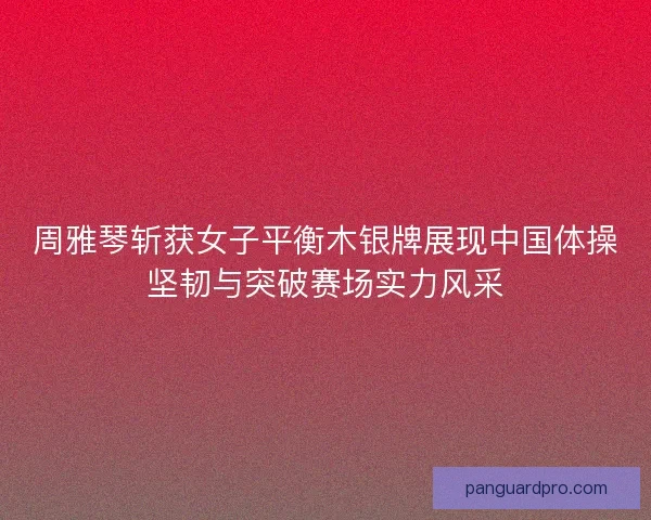 周雅琴斩获女子平衡木银牌展现中国体操坚韧与突破赛场实力风采