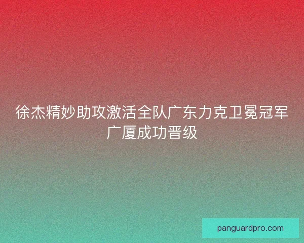 徐杰精妙助攻激活全队广东力克卫冕冠军广厦成功晋级